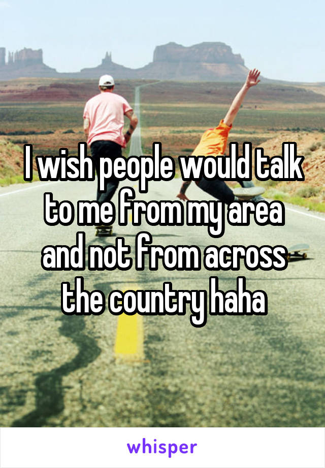 I wish people would talk to me from my area and not from across the country haha