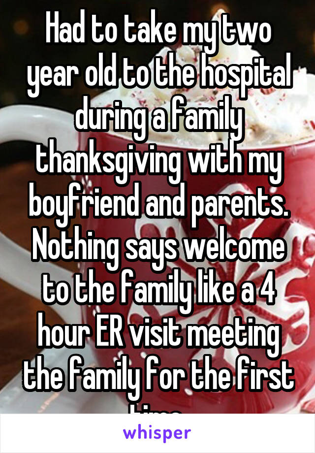 Had to take my two year old to the hospital during a family thanksgiving with my boyfriend and parents. Nothing says welcome to the family like a 4 hour ER visit meeting the family for the first time 