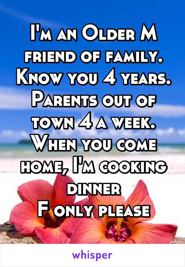 I'm an Older M friend of family. Know you 4 years.
Parents out of town 4 a week. When you come home, I'm cooking dinner
F only please
