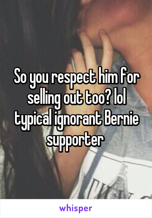 So you respect him for selling out too? lol typical ignorant Bernie supporter 