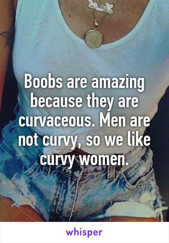 Boobs are amazing because they are curvaceous. Men are not curvy, so we like curvy women.