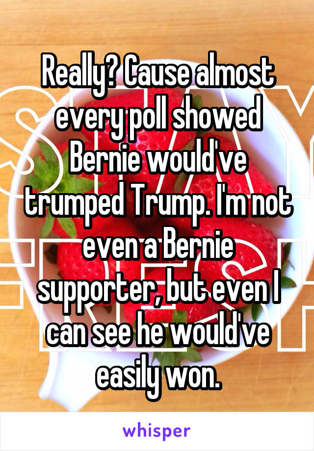 Really? Cause almost every poll showed Bernie would've trumped Trump. I'm not even a Bernie supporter, but even I can see he would've easily won.