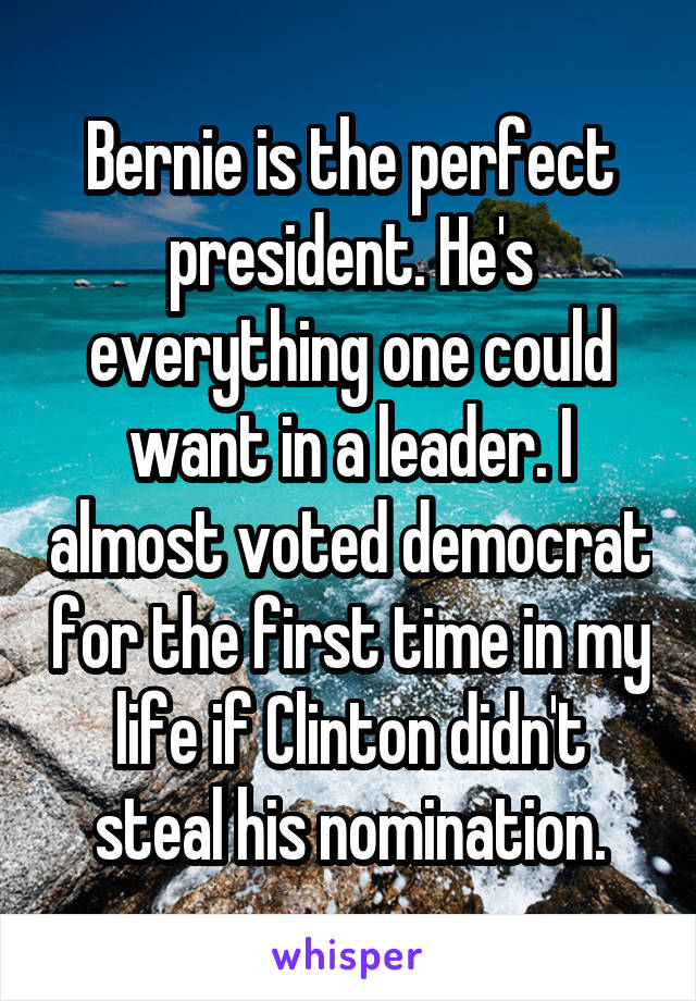 Bernie is the perfect president. He's everything one could want in a leader. I almost voted democrat for the first time in my life if Clinton didn't steal his nomination.