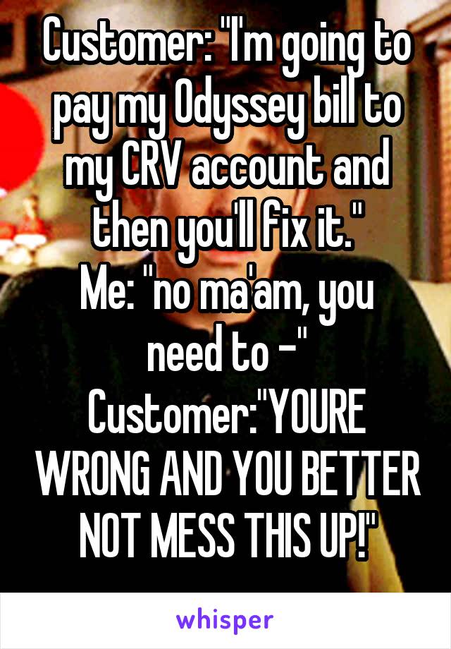 Customer: "I'm going to pay my Odyssey bill to my CRV account and then you'll fix it."
Me: "no ma'am, you need to -"
Customer:"YOURE WRONG AND YOU BETTER NOT MESS THIS UP!"
