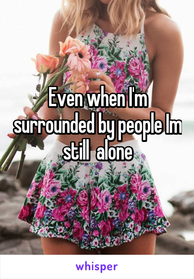 Even when I'm surrounded by people Im still  alone

