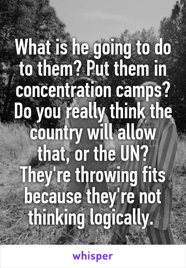 What is he going to do to them? Put them in concentration camps? Do you really think the country will allow that, or the UN? They're throwing fits because they're not thinking logically. 