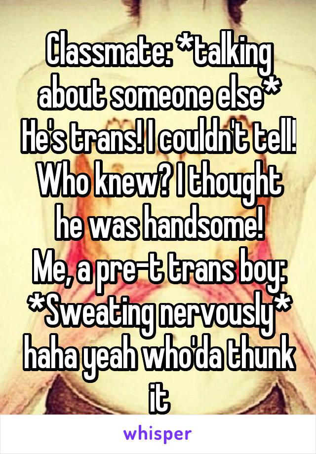 Classmate: *talking about someone else* He's trans! I couldn't tell! Who knew? I thought he was handsome!
Me, a pre-t trans boy: *Sweating nervously* haha yeah who'da thunk it