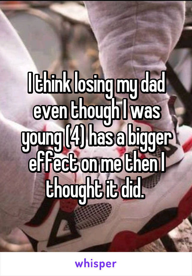 I think losing my dad even though I was young (4) has a bigger effect on me then I thought it did. 