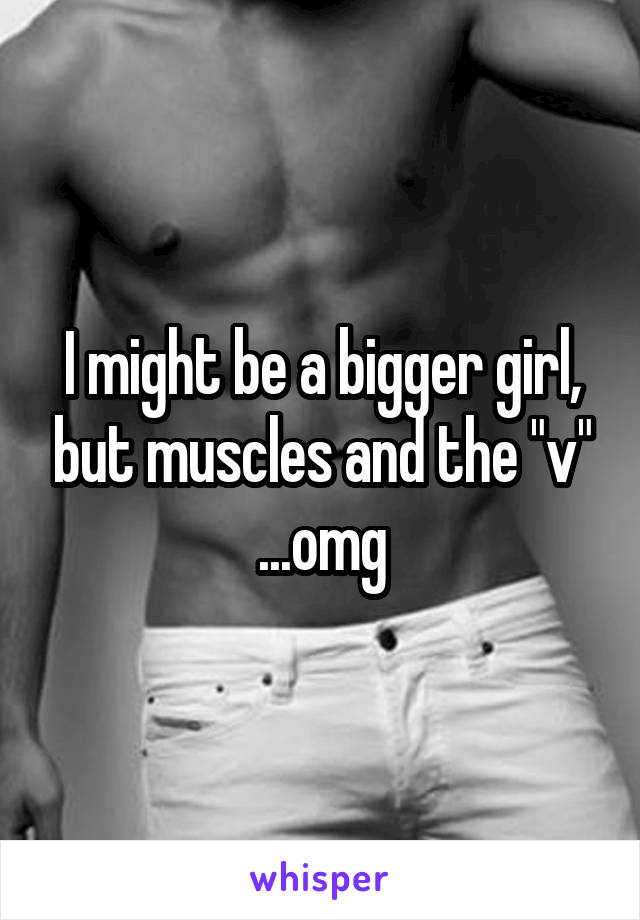 I might be a bigger girl, but muscles and the "v" ...omg