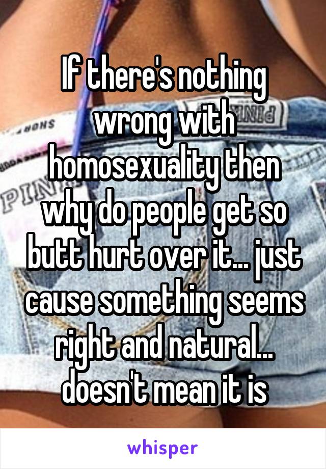 If there's nothing wrong with homosexuality then why do people get so butt hurt over it... just cause something seems right and natural... doesn't mean it is