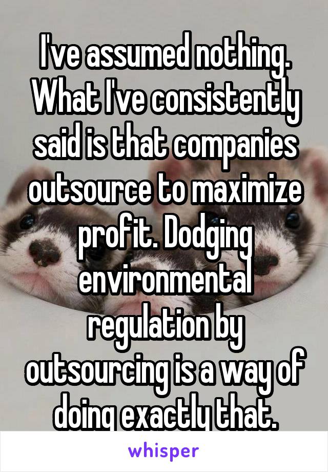 I've assumed nothing. What I've consistently said is that companies outsource to maximize profit. Dodging environmental regulation by outsourcing is a way of doing exactly that.