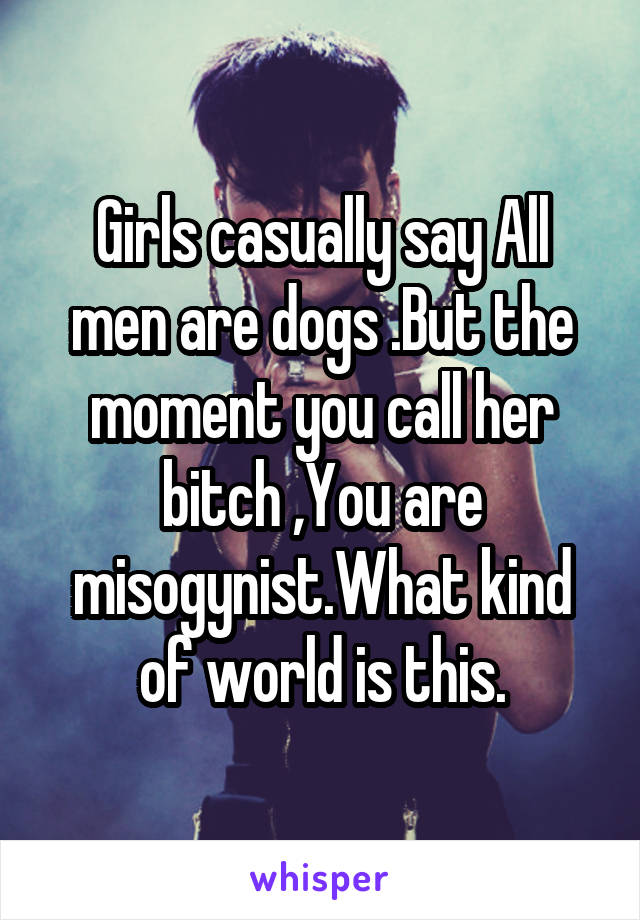 Girls casually say All men are dogs .But the moment you call her bitch ,You are misogynist.What kind of world is this.
