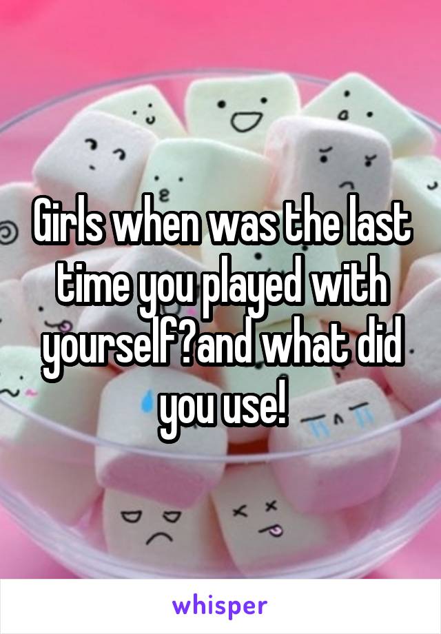 Girls when was the last time you played with yourself?and what did you use!