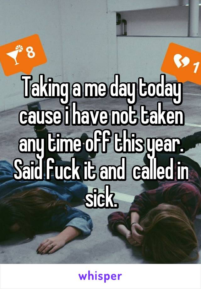 Taking a me day today cause i have not taken any time off this year. Said fuck it and  called in sick.
