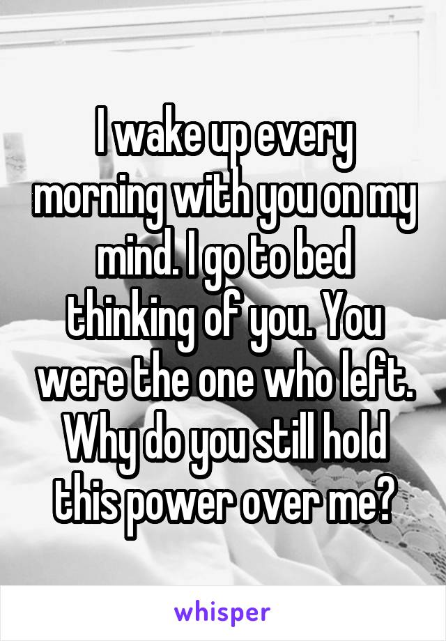 I wake up every morning with you on my mind. I go to bed thinking of you. You were the one who left. Why do you still hold this power over me?