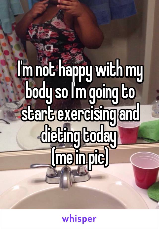 I'm not happy with my body so I'm going to start exercising and dieting today 
(me in pic)