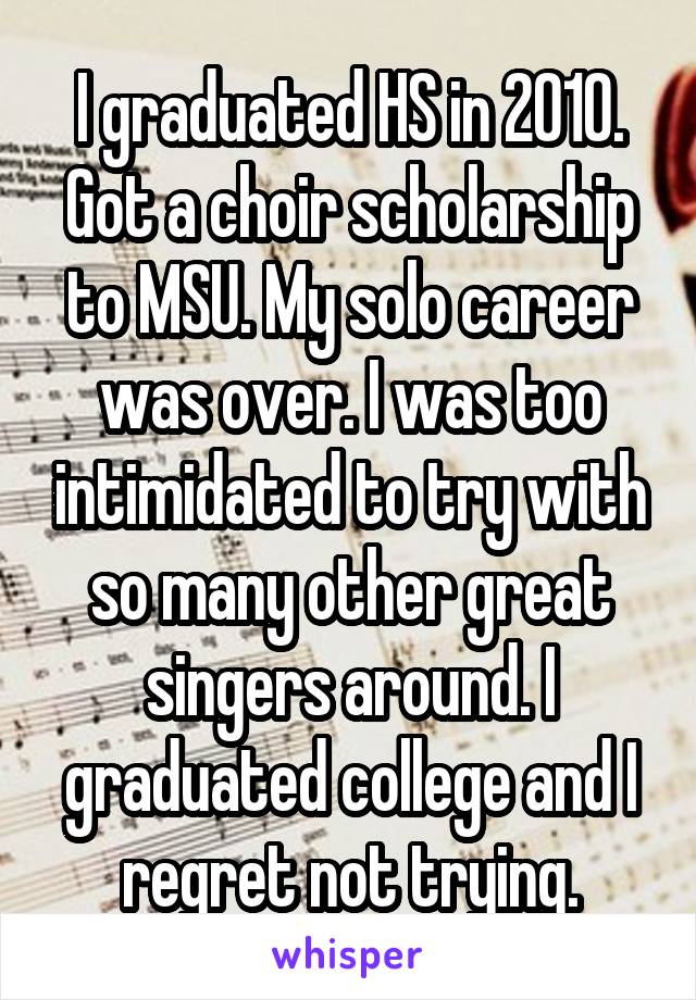 I graduated HS in 2010. Got a choir scholarship to MSU. My solo career was over. I was too intimidated to try with so many other great singers around. I graduated college and I regret not trying.