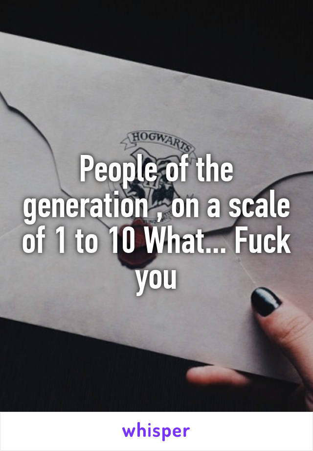 People of the generation , on a scale of 1 to 10 What... Fuck you