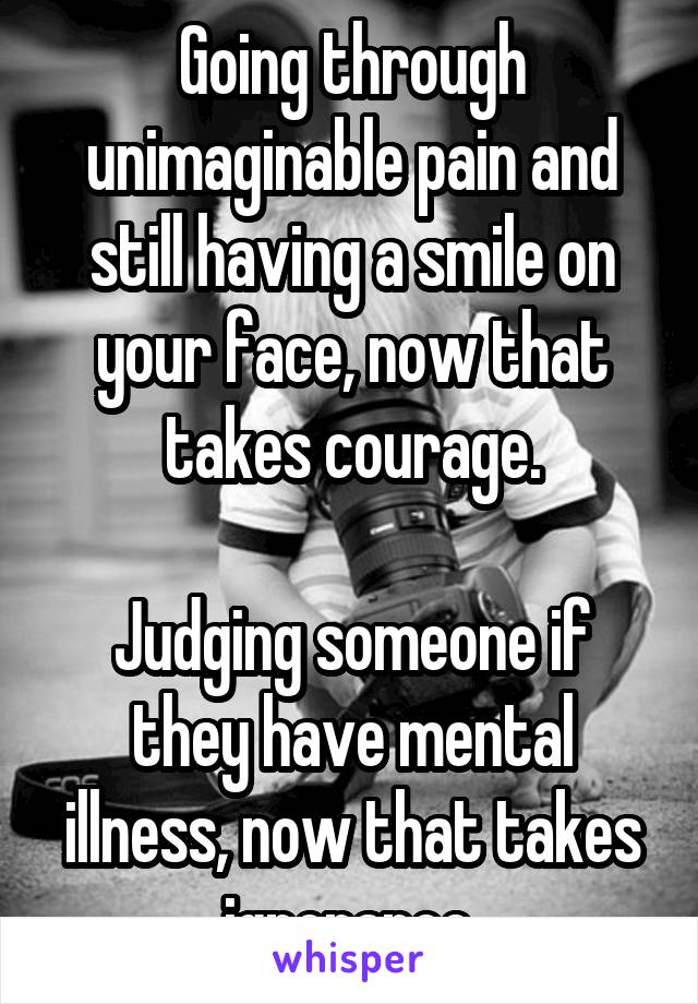 Going through unimaginable pain and still having a smile on your face, now that takes courage.

Judging someone if they have mental illness, now that takes ignorance.