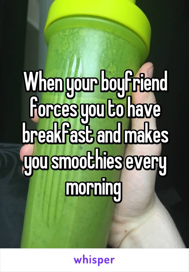 When your boyfriend forces you to have breakfast and makes you smoothies every morning 