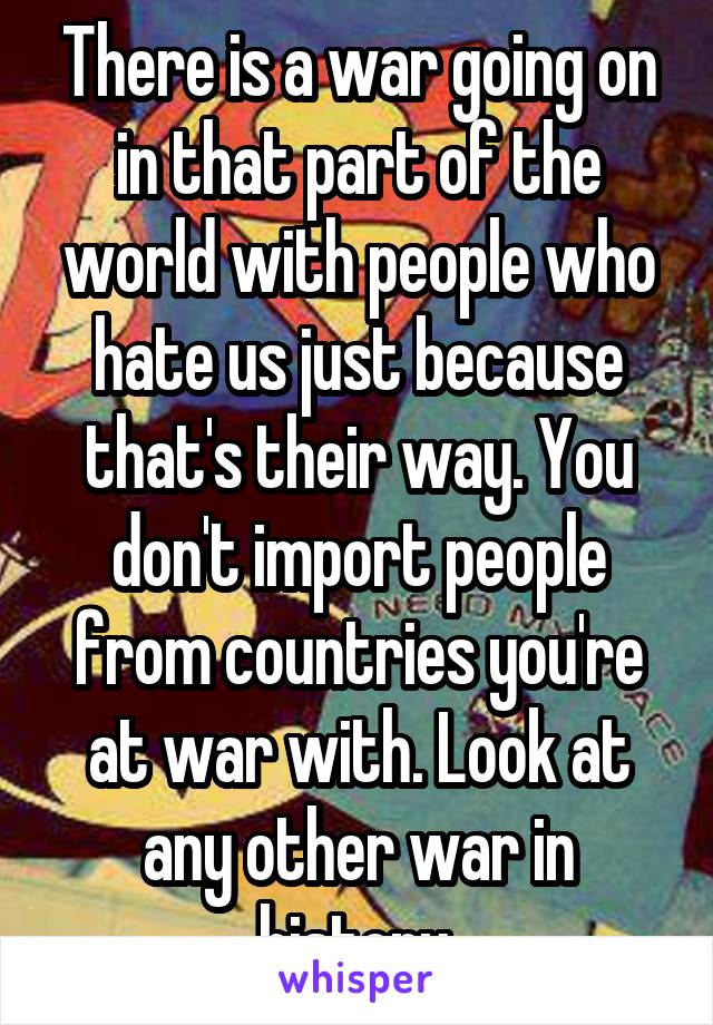 There is a war going on in that part of the world with people who hate us just because that's their way. You don't import people from countries you're at war with. Look at any other war in history.