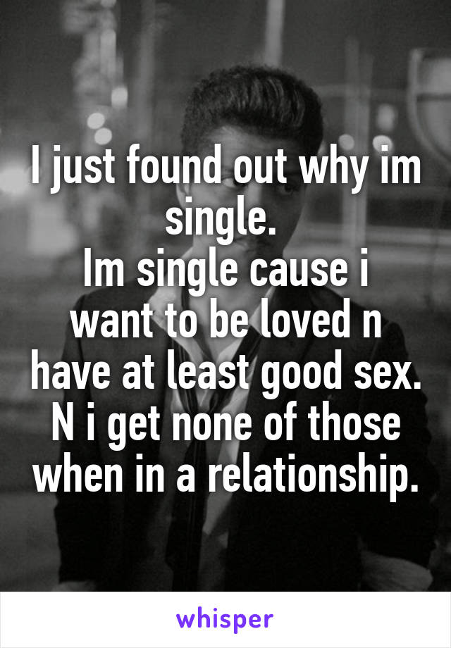 I just found out why im single. 
Im single cause i want to be loved n have at least good sex. N i get none of those when in a relationship.