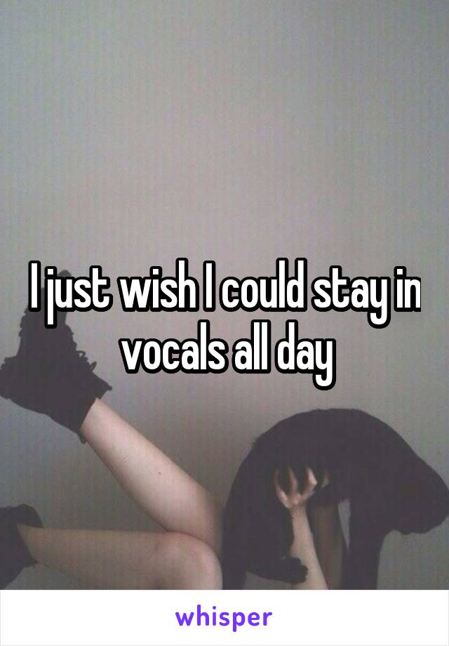 I just wish I could stay in vocals all day