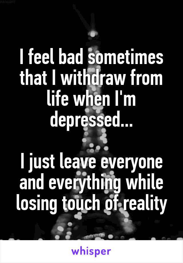 I feel bad sometimes that I withdraw from life when I'm depressed...

I just leave everyone and everything while losing touch of reality
