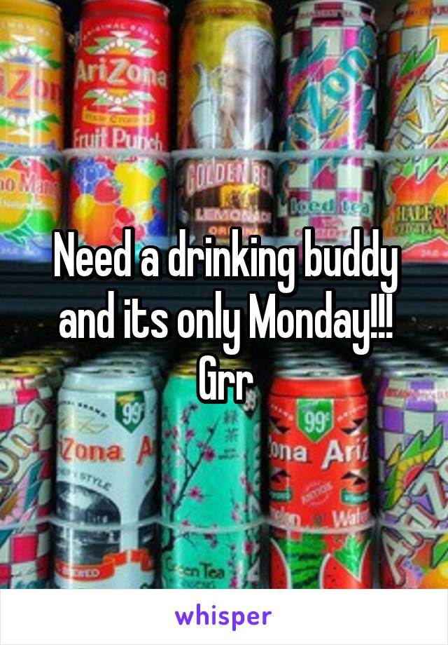 Need a drinking buddy and its only Monday!!! Grr