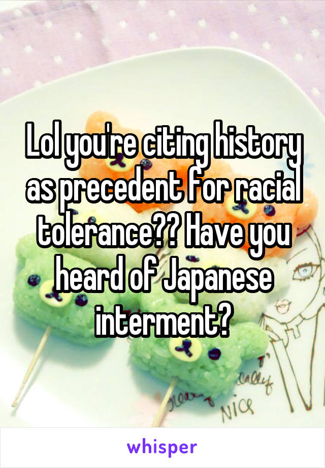 Lol you're citing history as precedent for racial tolerance?? Have you heard of Japanese interment?