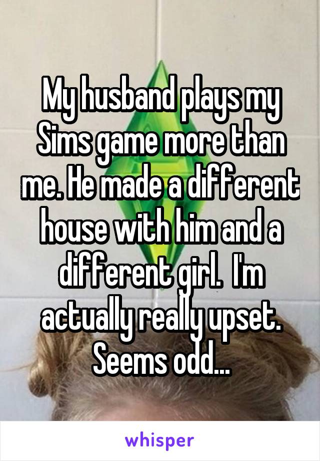 My husband plays my Sims game more than me. He made a different house with him and a different girl.  I'm actually really upset. Seems odd...