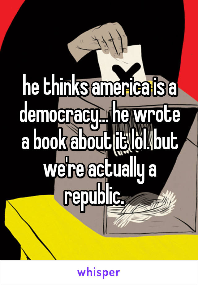 he thinks america is a democracy... he wrote a book about it lol. but we're actually a republic.   