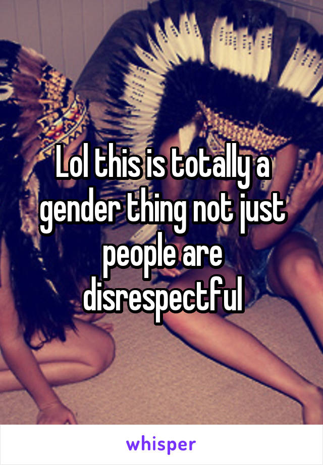 Lol this is totally a gender thing not just people are disrespectful