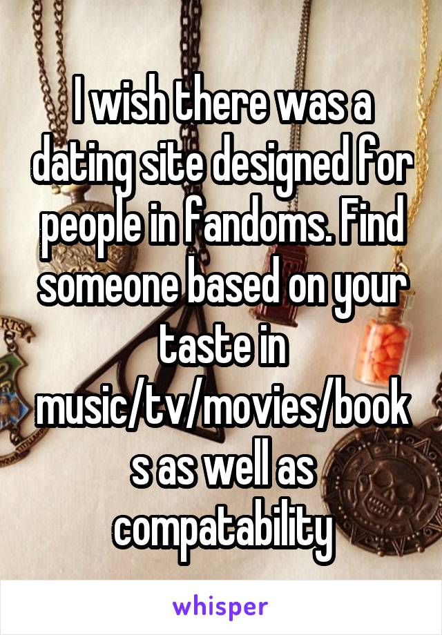 I wish there was a dating site designed for people in fandoms. Find someone based on your taste in music/tv/movies/books as well as compatability