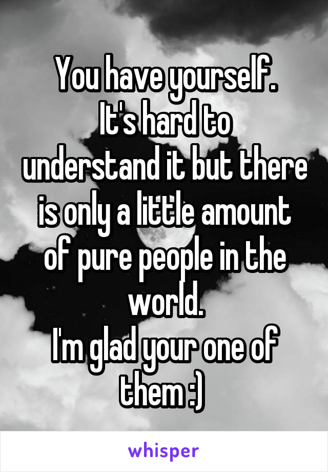 You have yourself.
It's hard to understand it but there is only a little amount of pure people in the world.
I'm glad your one of them :) 