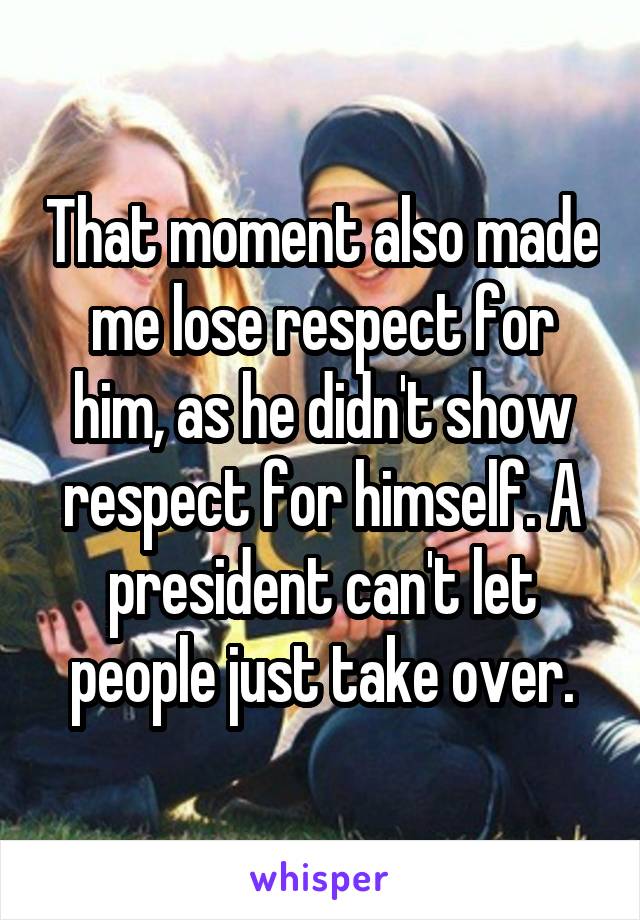 That moment also made me lose respect for him, as he didn't show respect for himself. A president can't let people just take over.