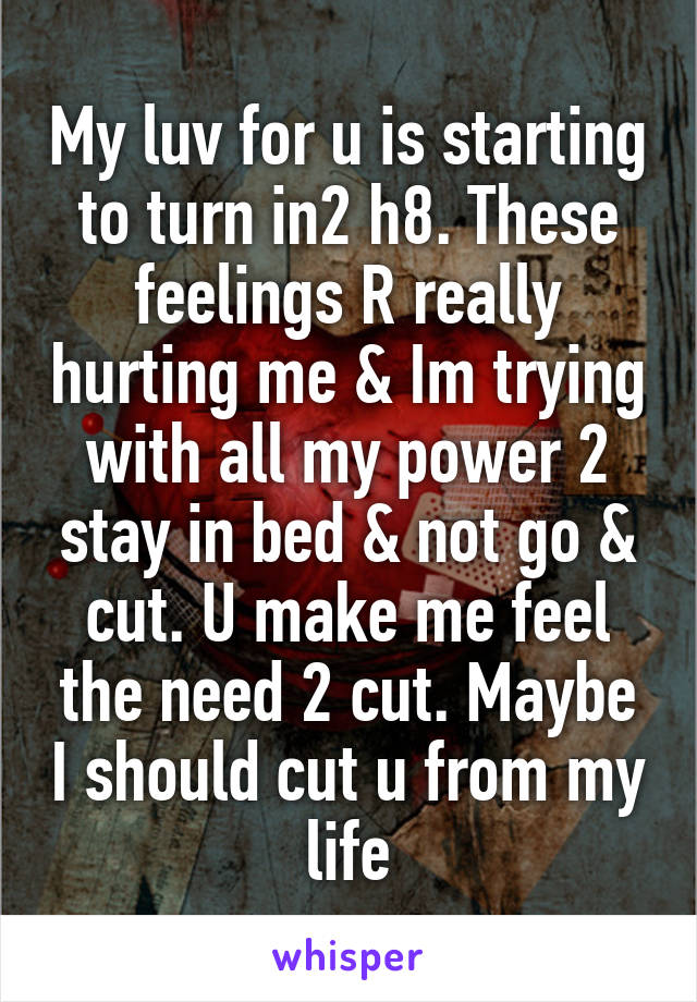 My luv for u is starting to turn in2 h8. These feelings R really hurting me & Im trying with all my power 2 stay in bed & not go & cut. U make me feel the need 2 cut. Maybe I should cut u from my life