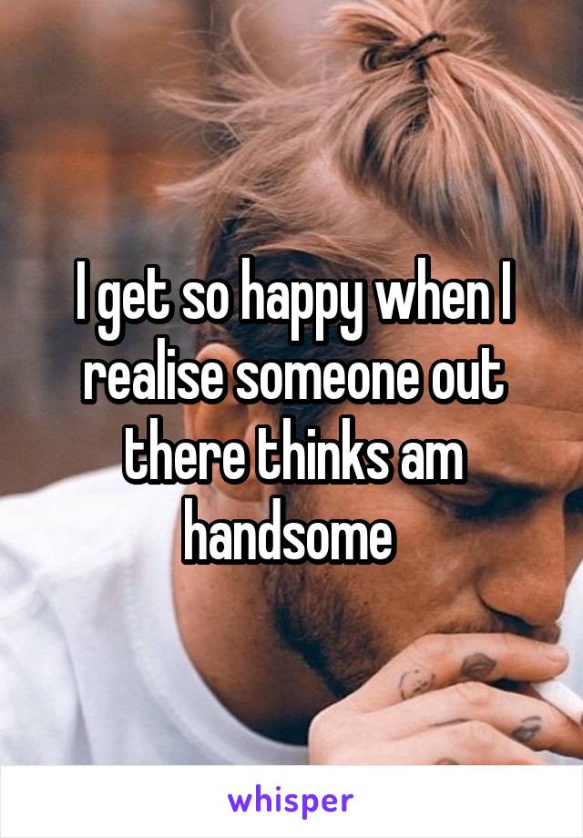 I get so happy when I realise someone out there thinks am handsome 
