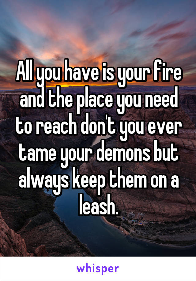 All you have is your fire and the place you need to reach don't you ever tame your demons but always keep them on a leash.