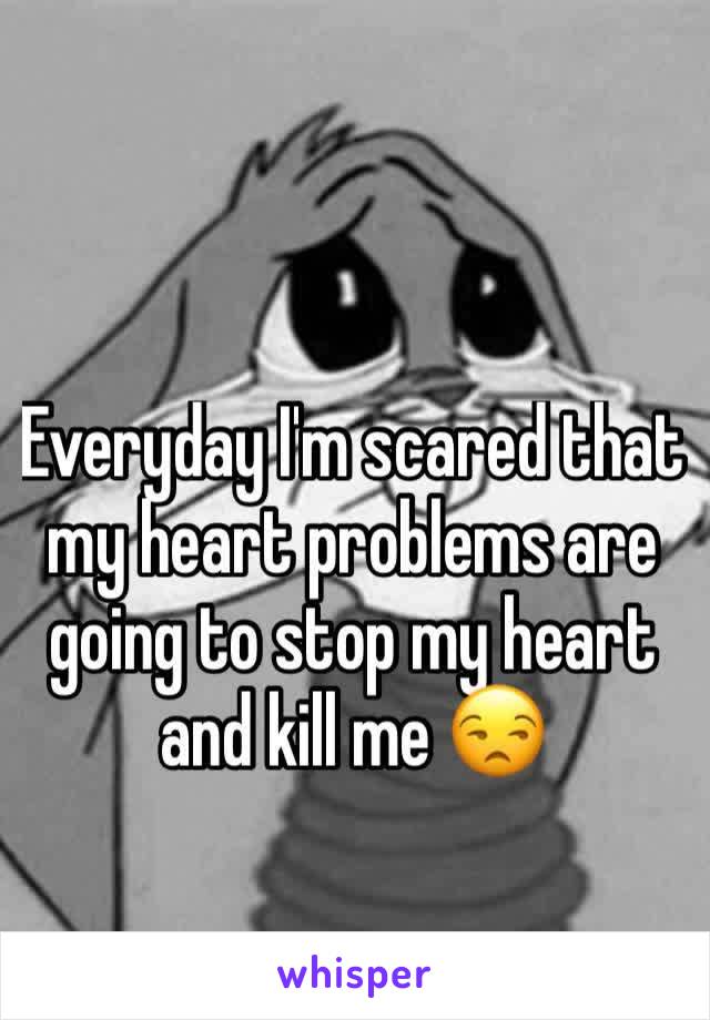 Everyday I'm scared that my heart problems are going to stop my heart and kill me 😒