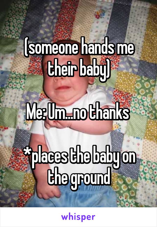 (someone hands me their baby)
 
Me: Um...no thanks 

*places the baby on the ground