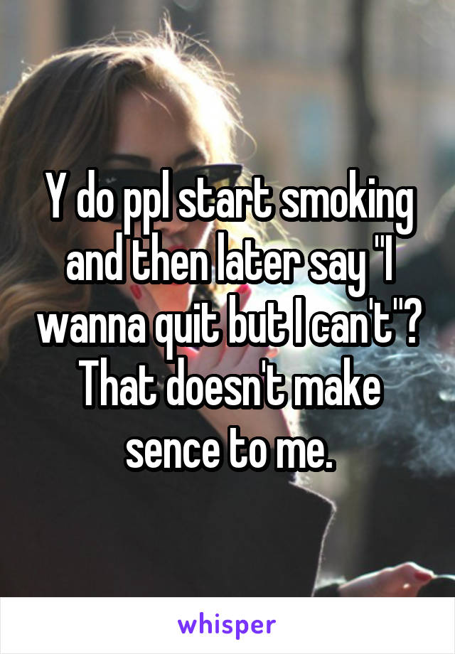 Y do ppl start smoking and then later say "I wanna quit but I can't"? That doesn't make sence to me.