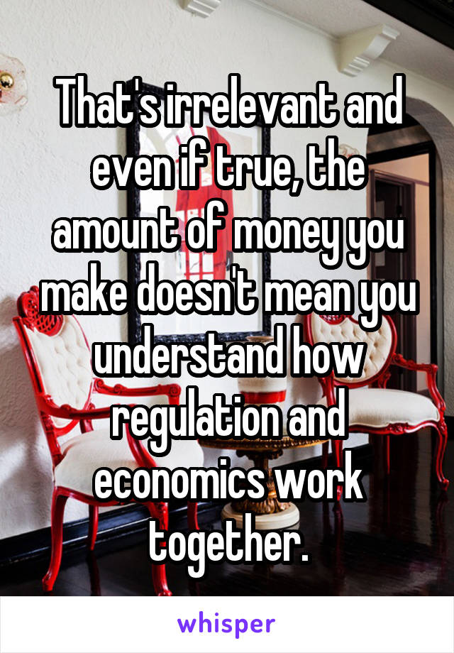 That's irrelevant and even if true, the amount of money you make doesn't mean you understand how regulation and economics work together.