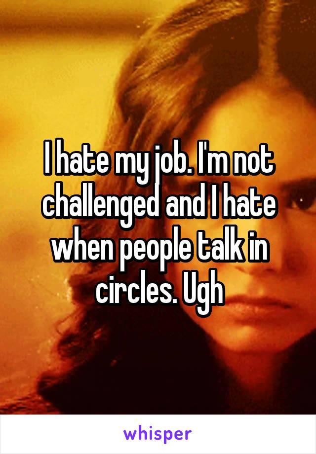 I hate my job. I'm not challenged and I hate when people talk in circles. Ugh