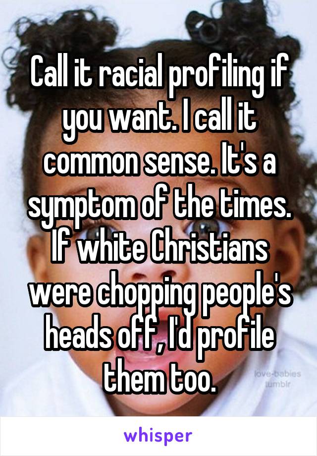 Call it racial profiling if you want. I call it common sense. It's a symptom of the times. If white Christians were chopping people's heads off, I'd profile them too.