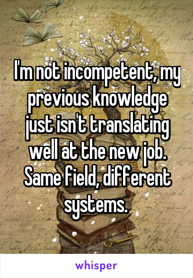 I'm not incompetent, my previous knowledge just isn't translating well at the new job. Same field, different systems. 