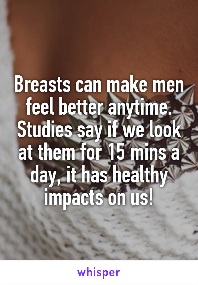 Breasts can make men feel better anytime. Studies say if we look at them for 15 mins a day, it has healthy impacts on us!
