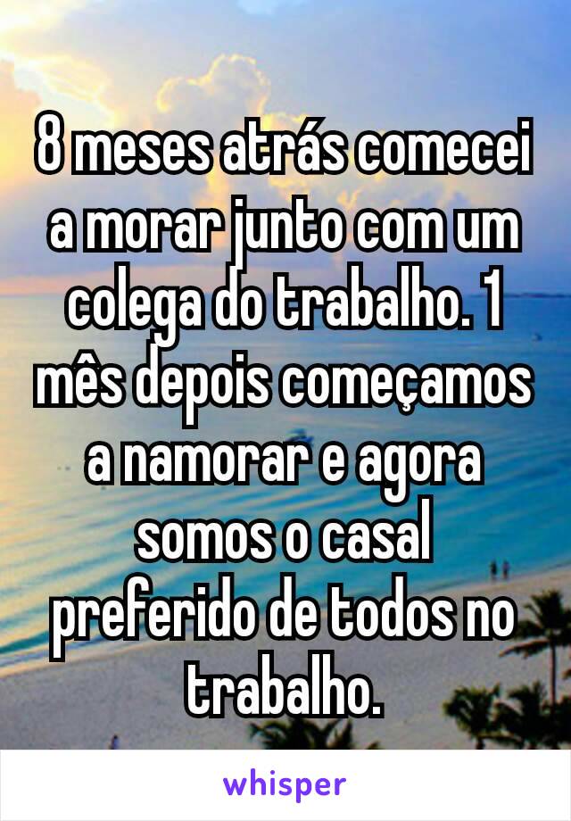 8 meses atrás comecei a morar junto com um colega do trabalho. 1 mês depois começamos a namorar e agora somos o casal preferido de todos no trabalho.