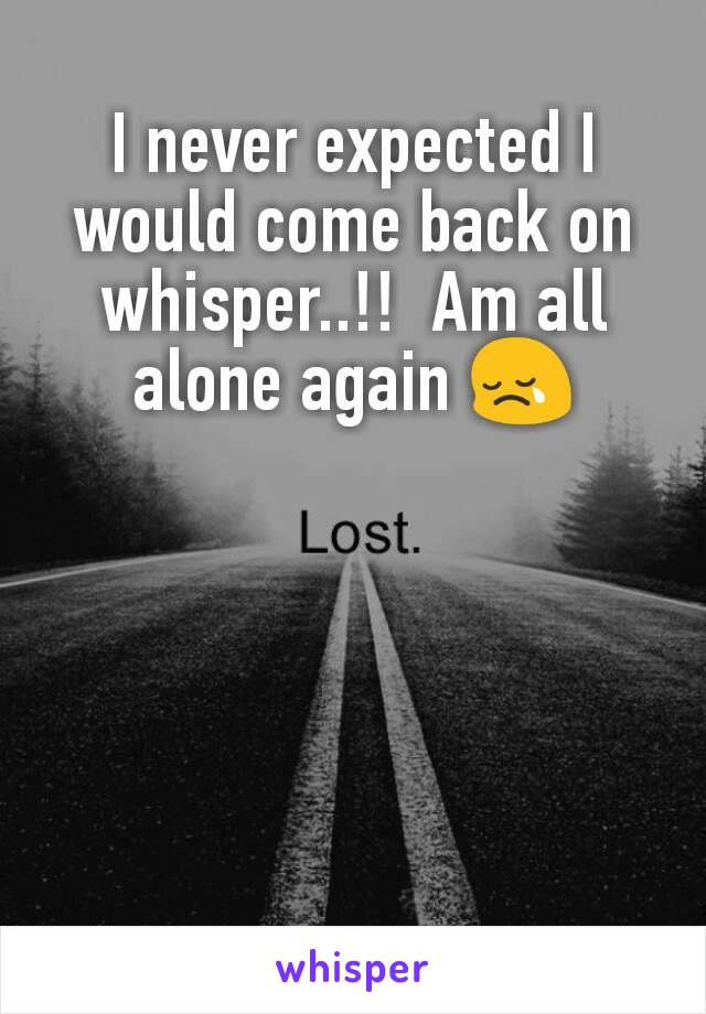 I never expected I would come back on whisper..!!  Am all alone again 😢