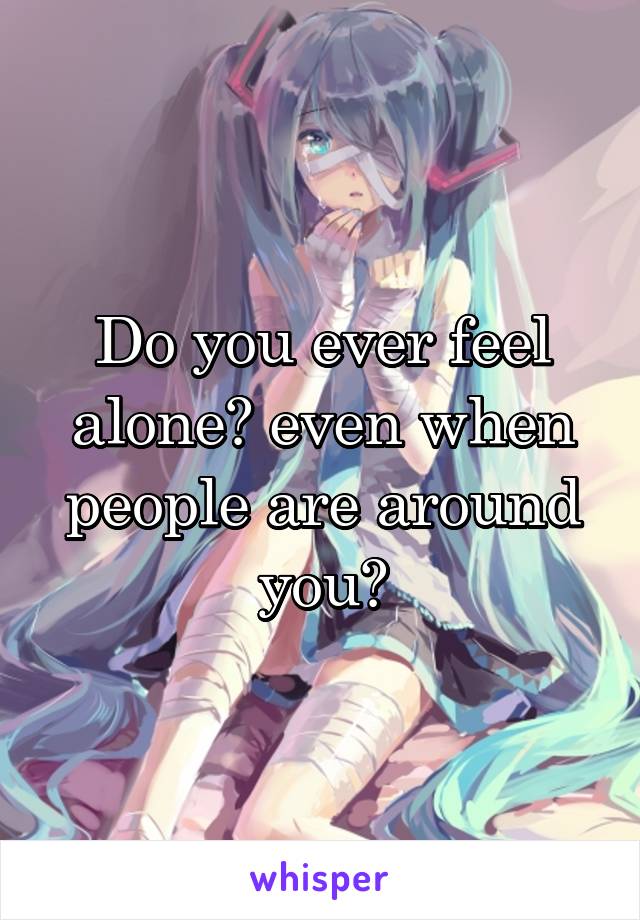 Do you ever feel alone? even when people are around you?